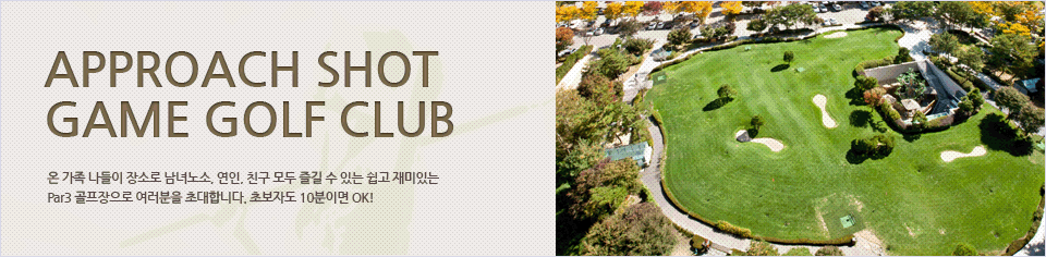 Approach shot game Golf Club
온 가족 나들이 장소로 남녀노소, 연인, 친구 모두 즐길 수 있는 쉽고 재미있는 Par3 골프장으로 여러분을 초대합니다. 초보자도 10분이면 OK!