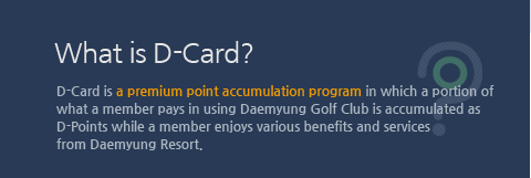 What is D-Card? D-Card is a premium point accumulation program in which a portion of what a member pays in using Daemyung Golf Club is accumulated as D-Points while a member enjoys various benefits and services from Daemyung Resort.