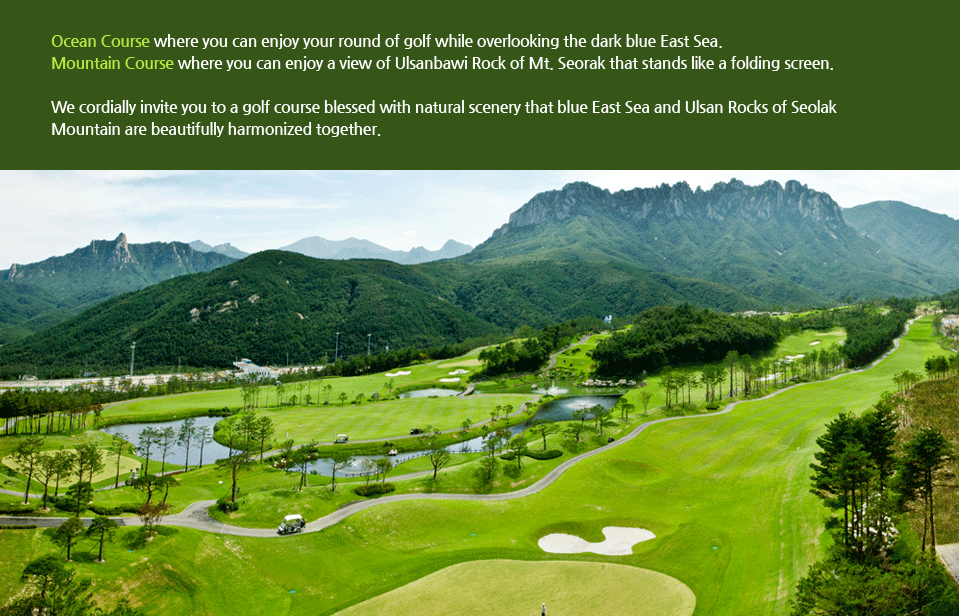 Out Course, where you can enjoy your round of golf while overlooking the dark blue East Sea. In Course, where you can enjoy a view of Ulsanbawi Rock of Mt. Seorak that stands like a folding screen. We cordially invite you to a golf course blessed with natural scenery that blue East Sea and Ulsan Rocks of Seolak Mountain are beautifully harmonized together.