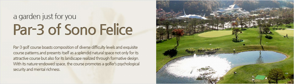 Par-3 of Sono Felice, a garden just for you Par-3 golf course boasts composition of diverse difficulty levels and exquisite course patterns, and presents itself as a splendid natural space not only for its attractive course but also for its landscape realized through formative design. With its nature-endowed space, the course promotes a golfer’s psychological security and mental richness.